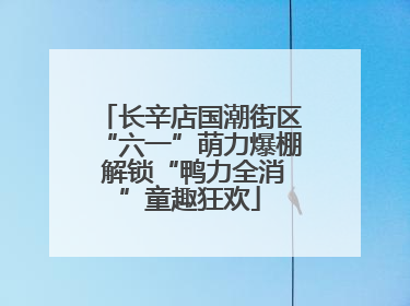 长辛店国潮街区“六一”萌力爆棚 解锁“鸭力全消”童趣狂欢